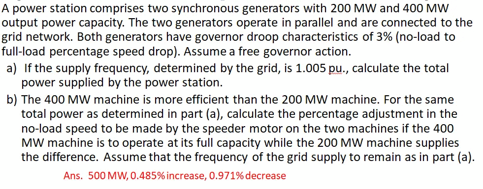 A power station comprises two synchronous generators with 200 MW and 400 MW
output power capacity. The two generators operate in parallel and are connected to the
grid network. Both generators have governor droop characteristics of 3% (no-load to
full-load percentage speed drop). Assume a free governor action.
a) If the supply frequency, determined by the grid, is 1.005 pu., calculate the total
power supplied by the power station.
b) The 400 MW machine is more efficient than the 200 MW machine. For the same
total power as determined in part (a), calculate the percentage adjustment in the
no-load speed to be made by the speeder motor on the two machines if the 400
MW machine is to operate at its full capacity while the 200 MW machine supplies
the difference. Assume that the frequency of the grid supply to remain as in part (a).
Ans. 500 MW, 0.485% increase, 0.971% decrease
