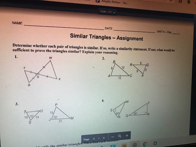 Angela Atchoe - Bal.
Open with-
NAME
DATE
UNIT 4-Day
Similar Triangles - Assignment
Determine whether each pair of triangles is similar. If so, write a similarity statement. If not, what would be
sufficient to prove the triangles similar? Explain your reasoning.
1.
2.
R.
12
8,
12
4.
3.
15/
70
21
30
10V014
- Q +
Page 3 3
tih the similar triangles Then findrach nieurr
