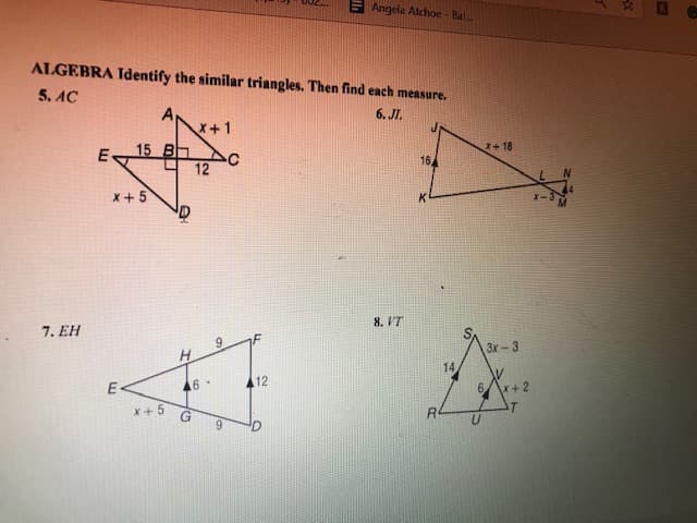 E Angela Atchoe - Bal.
ALGEBRA Identify the similar triangles. Then find each measure.
5. AC
A
x+1
6. JI.
15 B
12
X+ 18
E
16
X + 5
8. IT
7. EH
3x-3
14
16-
12
6.
+ 2
X+ 5
9,
