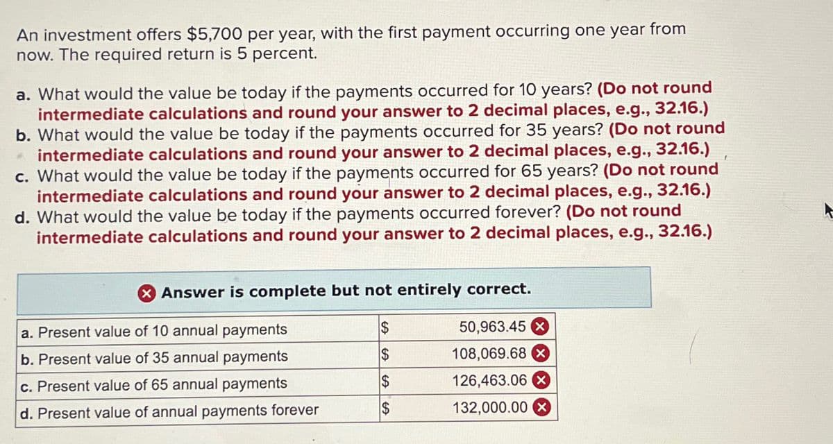 An investment offers $5,700 per year, with the first payment occurring one year from
now. The required return is 5 percent.
a. What would the value be today if the payments occurred for 10 years? (Do not round
intermediate calculations and round your answer to 2 decimal places, e.g., 32.16.)
b. What would the value be today if the payments occurred for 35 years? (Do not round
32.16.)
* intermediate calculations and round your answer to 2 decimal places, e.g.,
c. What would the value be today if the payments occurred for 65 years? (Do not round
intermediate calculations and round your answer to 2 decimal places, e.g., 32.16.)
d. What would the value be today if the payments occurred forever? (Do not round
intermediate calculations and round your answer to 2 decimal places, e.g., 32.16.)
Answer is complete but not entirely correct.
$
50,963.45 X
$
108,069.68 X
$
126,463.06 x
132,000.00
a. Present value of 10 annual payments
b. Present value of 35 annual payments
c. Present value of 65 annual payments
d. Present value of annual payments forever
LA