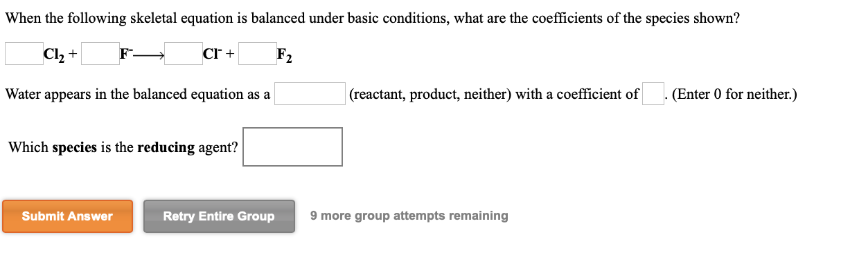 When the following skeletal equation is balanced under basic conditions, what are the coefficients of the species shown?
Cl, +
Cr +
F2
Water appears in the balanced equation as a
(reactant, product, neither) with a coefficient of
(Enter 0 for neither.)
Which species is the reducing agent?
Submit Answer
Retry Entire Group
9 more group attempts remaining
