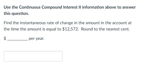 Use the Continuous Compound Interest II information above to answer
this question.
Find the instantaneous rate of change in the amount in the account at
the time the amount is equal to $12,572. Round to the nearest cent.
$
per year.