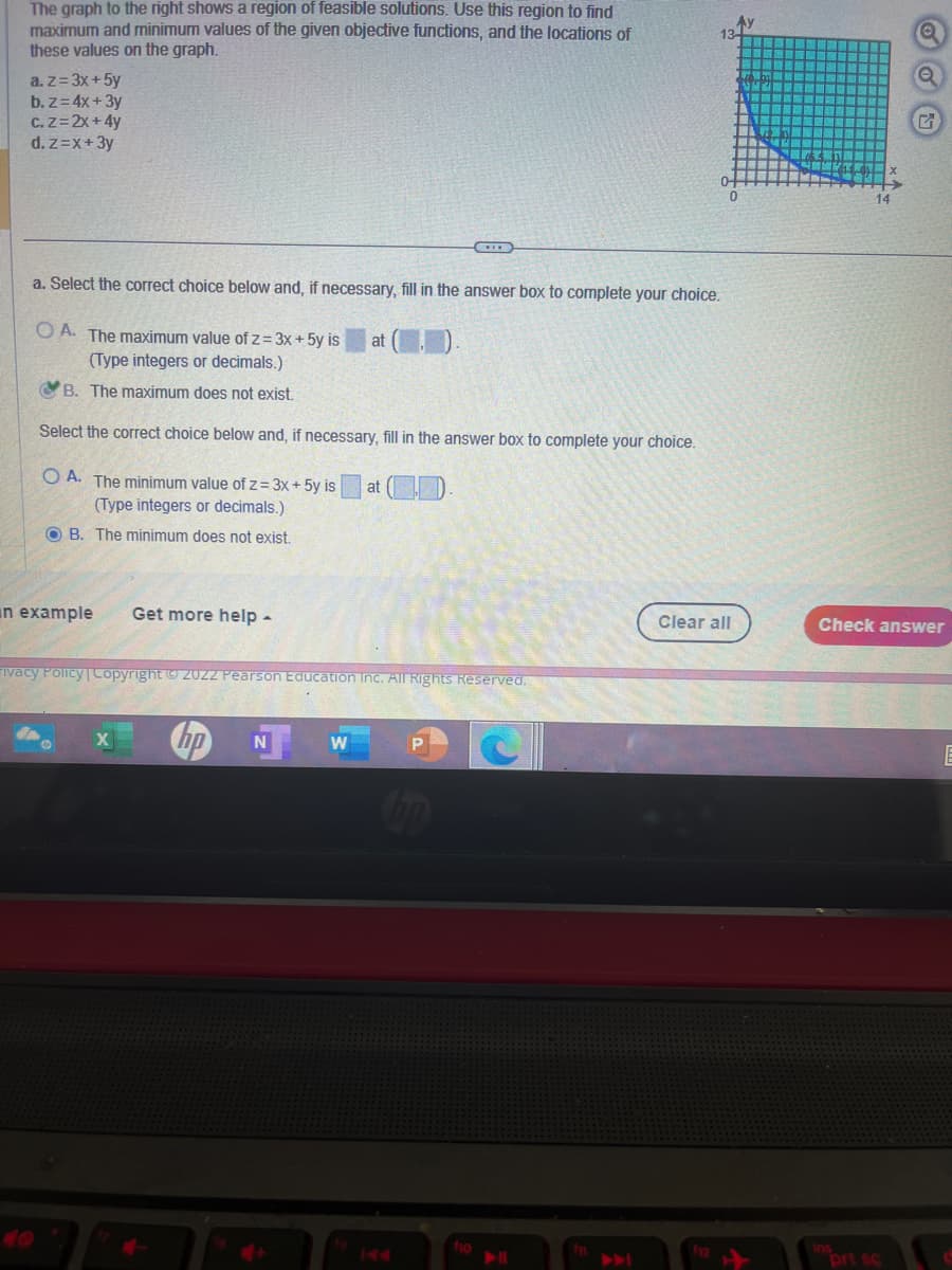 The graph to the right shows a region of feasible solutions. Use this region to find
maximum and minimum values of the given objective functions, and the locations of
these values on the graph.
a. z = 3x + 5y
b. z= 4x+3y
C. Z=2x+4y
d. z=x+3y
a. Select the correct choice below and, if necessary, fill in the answer box to complete your choice.
OA. The maximum value of z= 3x + 5y is
(Type integers or decimals.)
B. The maximum does not exist.
Select the correct choice below and, if necessary, fill in the answer box to complete your choice.
OA. The minimum value of z= 3x + 5y is at ().
(Type integers or decimals.)
OB. The minimum does not exist.
an example
Get more help -
X
at
ivacy Policy | Copyright © 20ZZ Pearson Education Inc. All Rights Reserved.
N
P
bp
fio
13-
▶||
Clear all
G
Check answer
prt sc
E