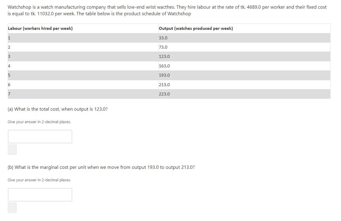 Watchshop is a watch manufacturing company that sells low-end wrist wacthes. They hire labour at the rate of tk. 4689.0 per worker and their fixed cost
is equal to tk. 11032.0 per week. The table below is the product schedule of Watchshop
Labour (workers hired per week)
Output (watches produced per week)
1
33.0
2
73.0
3
123.0
163.0
193.0
213.0
7
223.0
(a) What is the total cost, when output is 123.0?
Give your answer in 2-decimal places.
(b) What is the marginal cost per unit when we move from output 193.0 to output 213.0?
Give your answer in 2-decimal places.
