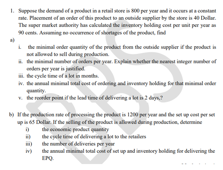 1. Suppose the demand of a product in a retail store is 800 per year and it occurs at a constant
rate. Placement of an order of this product to an outside supplier by the store is 40 Dollar.
The super market authority has calculated the inventory holding cost per unit per year as
90 cents. Assuming no occurrence of shortages of the product, find
a)
i. the minimal order quantity of the product from the outside supplier if the product is
not allowed to sell during production.
ii. the minimal number of orders per year. Explain whether the nearest integer number of
orders per year is justified.
iii. the cycle time of a lot in months.
iv. the annual minimal total cost of ordering and inventory holding for that minimal order
quantity.
v. the reorder point if the lead time of delivering a lot is 2 days,?
b) If the production rate of processing the product is 1200 per year and the set up cost per set
up is 65 Dollar. If the selling of the product is allowed during production, determine
i)
the economic product quantity
the cycle time of delivering a lot to the retailers
the number of deliveries per year
the annual minimal total cost of set up and inventory holding for delivering the
ii)
iii)
iv)
EPQ.
