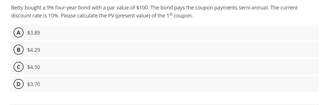 Betty bought a 9% four-year bond with a par value of $100. The bond pays the coupon payments semi-annual. The current
discount rate is 10%. Please calculate the PV (present value) of the 1st coupon.
A) $3.89
B $4.29
$4.50
D) $3.70