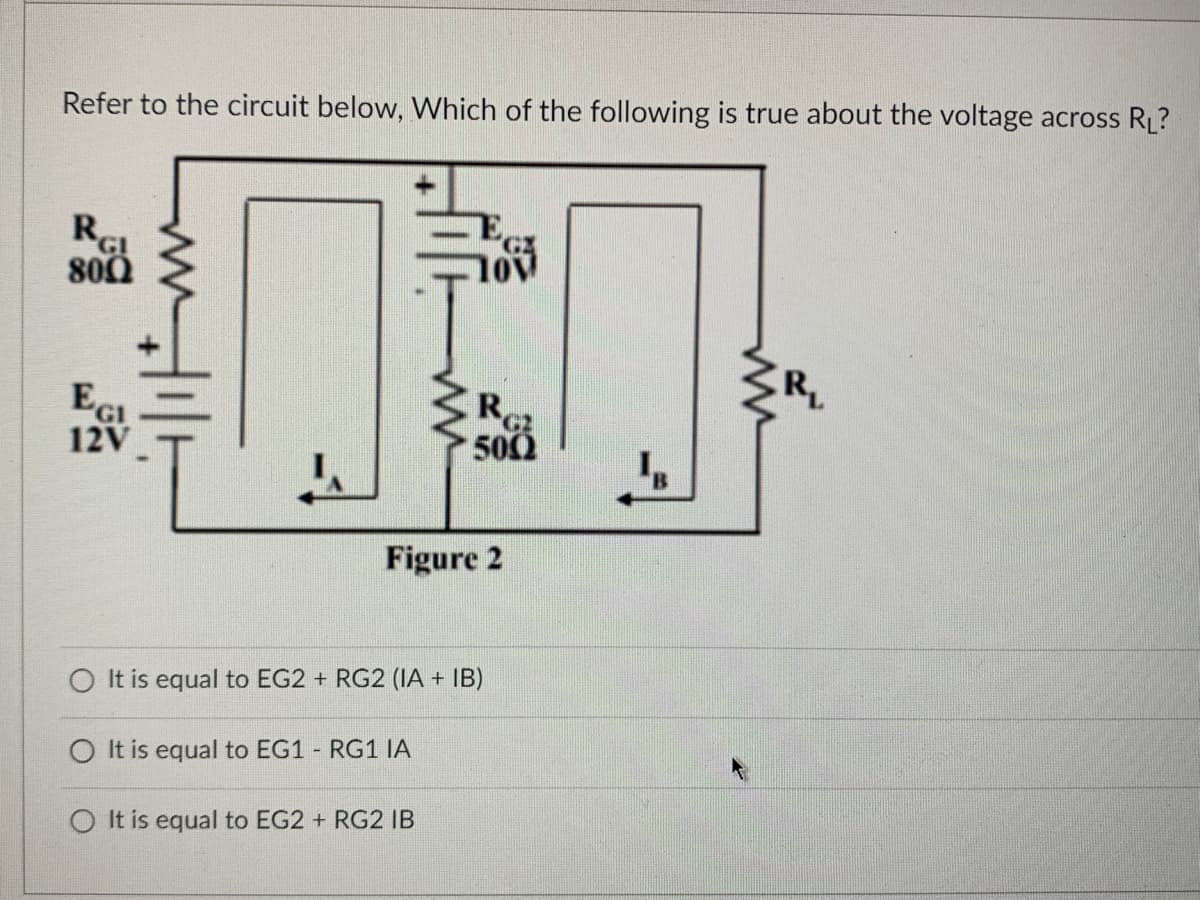 Refer to the circuit below, Which of the following is true about the voltage across R₁?
RGI
800
E
12V
10v
Figure 2
O It is equal to EG1 - RG1 IA
Ro
500
C2
O It is equal to EG2 + RG2 (IA + IB)
O It is equal to EG2 + RG2 IB
R₁