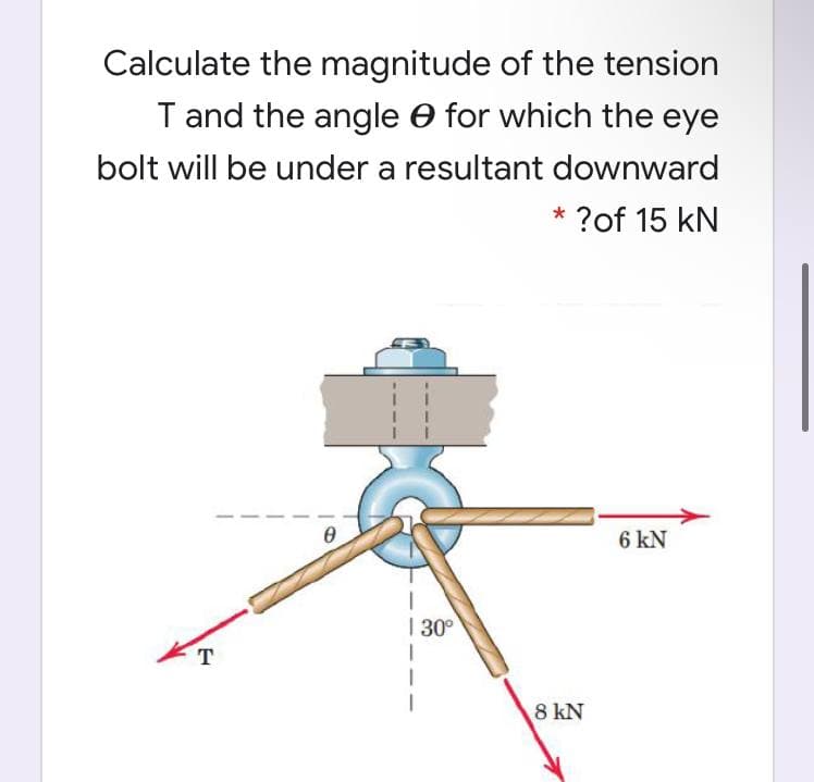 Calculate the magnitude of the tension
T and the angle e for which the eye
bolt will be under a resultant downward
?of 15 kN
6 kN
| 30°
T
8 kN
