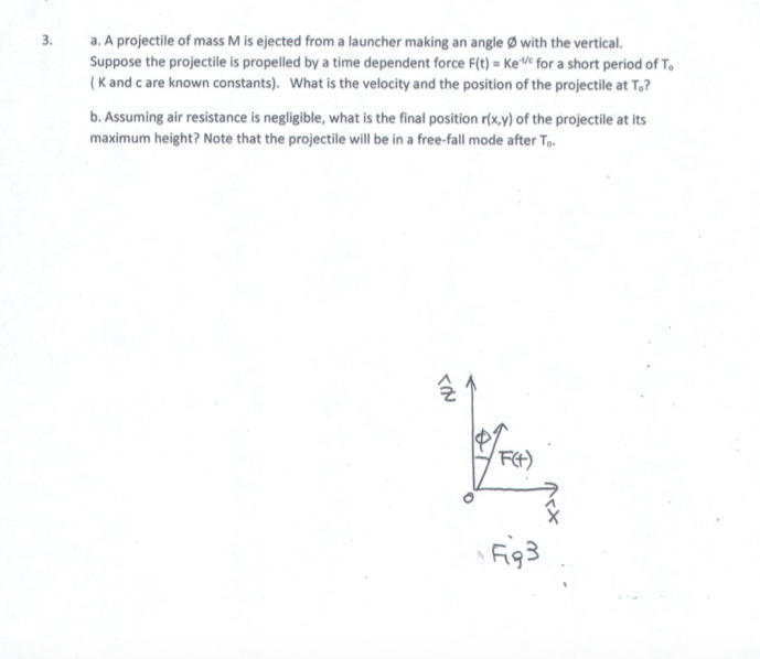 3. a. A projectile of mass M is ejected from a launcher making an angle with the vertical.
Suppose the projectile is propelled by a time dependent force F(t) KeVe for a short period of T
(K and c are known constants). What is the velocity and the position of the projectile at To?
b. Assuming air resistance is negligible, what is the final position roxy) of the projectile at its
maximum height? Note that the projectile will be in a free-fall mode after To
군
F93
