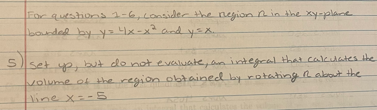 For questionns 1-6,consider the negion Rin the xy-plane
bounded byy=x-x²and y=X.
Sset yp, but do not evaluate, an integral that calculates the
volume of the region obtained by rotating R about the
line x=- 5
ml that calculates the
