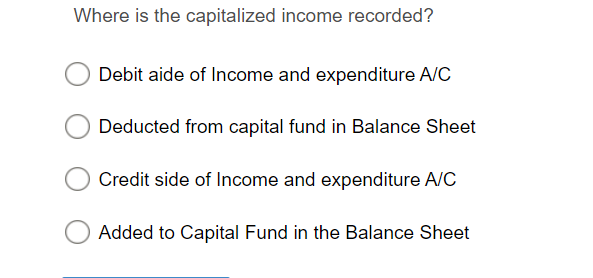 Where is the capitalized income recorded?
Debit aide of Income and expenditure A/C
Deducted from capital fund in Balance Sheet
Credit side of Income and expenditure A/C
Added to Capital Fund in the Balance Sheet
