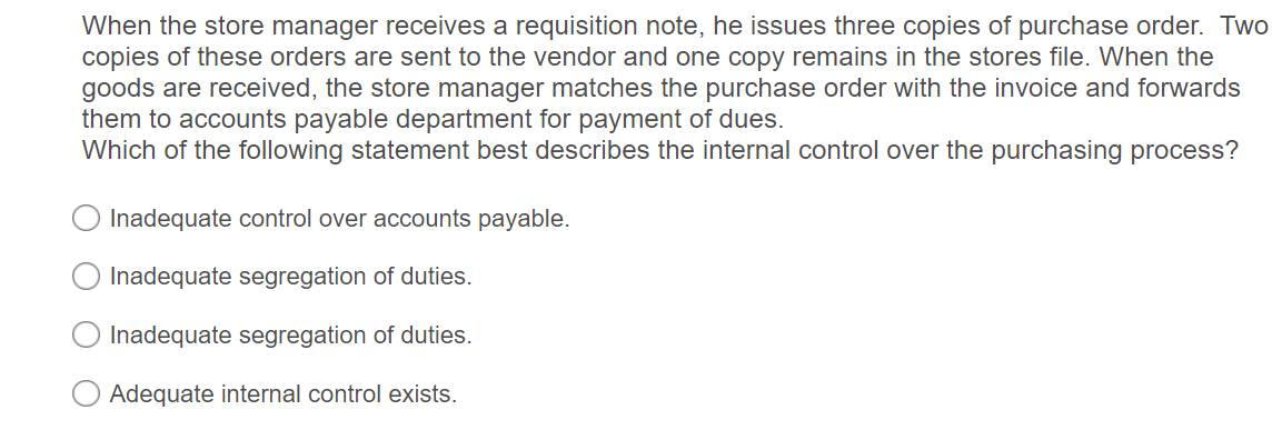 When the store manager receives a requisition note, he issues three copies of purchase order. Two
copies of these orders are sent to the vendor and one copy remains in the stores file. When the
goods are received, the store manager matches the purchase order with the invoice and forwards
them to accounts payable department for payment of dues.
Which of the following statement best describes the internal control over the purchasing process?
Inadequate control over accounts payable.
Inadequate segregation of duties.
Inadequate segregation of duties.
Adequate internal control exists.
