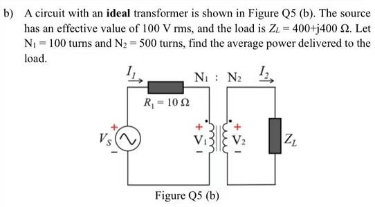 b) A circuit with an ideal transformer is shown in Figure Q5 (b). The source
has an effective value of 100 V rms, and the load is Zz = 400+j400 2. Let
N₁ = 100 turns and N₂ = 500 turns, find the average power delivered to the
load.
N₁ : N₂ 12,
R₁ = 102
Figure Q5 (b)
V₂
Z₁