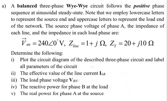a) A balanced three-phase Wye-Wye circuit follows the positive phase
sequence at sinusoidal steady-state. Note that we employ lowercase letters
to represent the source end and uppercase letters to represent the load end
of the network. The source phase voltage of phase A, the impedance of
each line, and the impedance in each load phase are:
Van=240/0°V, Zline=1+j2, Zy=20+j10 2
Determine the following:
i) Plot the circuit diagram of the described three-phase circuit and label
all parameters of the circuit
ii)
The effective value of the line current IbB
iii) The load phase voltage VBN
iv) The reactive power for phase B at the load
v) The real power for phase A at the source