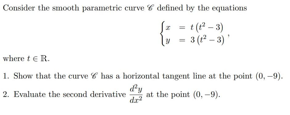 Consider the smooth parametric curve 6 defined by the equations
t (t²-3)
{
3 (t²- 3)'
=
=
where t€ R.
1. Show that the curve C has a horizontal tangent line at the point (0, –9).
d²y
2. Evaluate the second derivative at the point (0, -9).
dx²