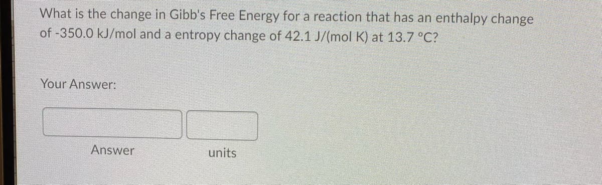 What is the change in Gibb's Free Energy for a reaction that has an enthalpy change
of -350.0 kJ/mol and a entropy change of 42.1 J/(mol K) at 13.7 °C?
Your Answer:
units
Answer