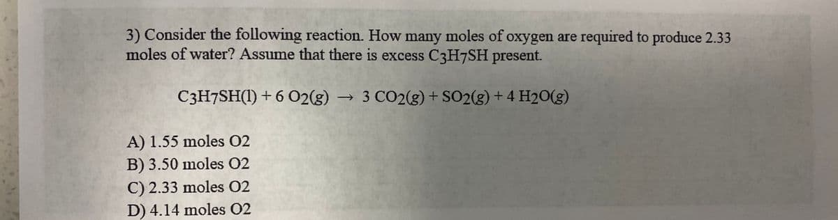3) Consider the following reaction. How many moles of oxygen are required to produce 2.33
moles of water? Assume that there is excess C3H7SH present.
C3H7SH(1) + 6 02(g) 3 CO2(g) + SO2(g) + 4 H20(g)
->
A) 1.55 moles 02
B) 3.50 moles 02
C) 2.33 moles 02
D) 4.14 moles O2
