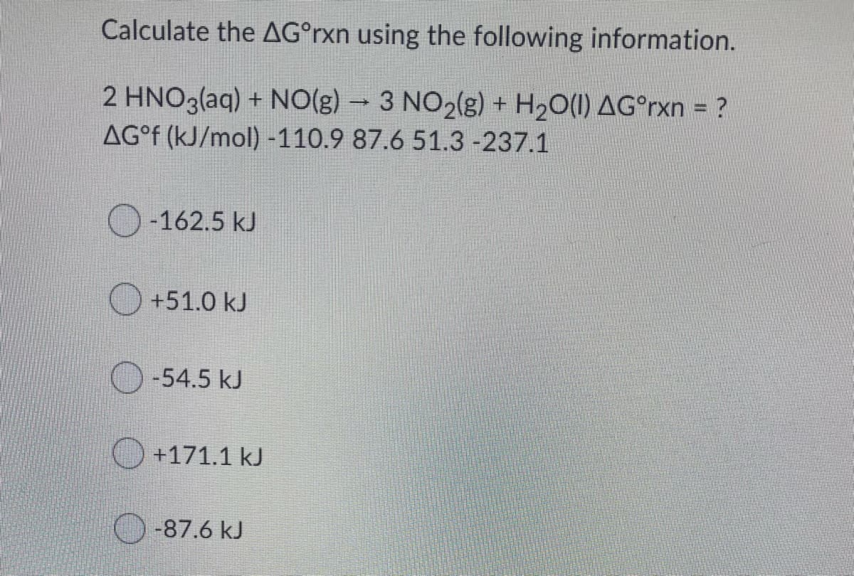 Calculate the AG°rxn using the following information.
2 HNO3(aq) + N0(g) – 3 NO2(g) + H20(1) AG°rxn = ?
AG° (kJ/mol) -110.9 87.6 51.3 -237.1
-162.5 kJ
+51.0 kJ
-54.5 kJ
+171.1 kJ
-87.6 kJ
