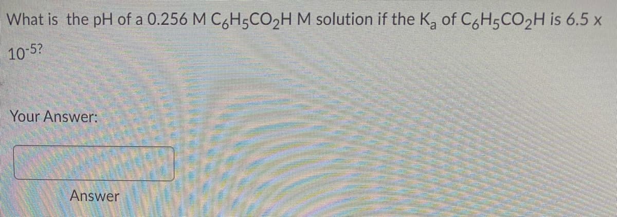 What is the pH of a 0.256 M C6H5CO₂H M solution if the K₂ of C6H5CO₂H is 6.5 x
10-5?
Your Answer:
Answer