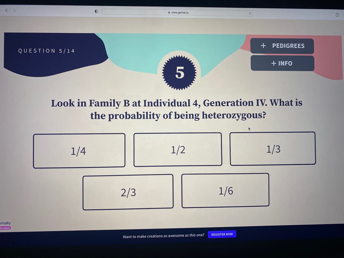 enially
ucation
QUESTION 5/14
1/4
view.genial.ly
2/3
ел
5
Look in Family B at Individual 4, Generation IV. What is
the probability of being heterozygous?
1/2
Want to make creations as awesome as this one?
1/6
+ PEDIGREES
REGISTER NOW
+ INFO
1/3