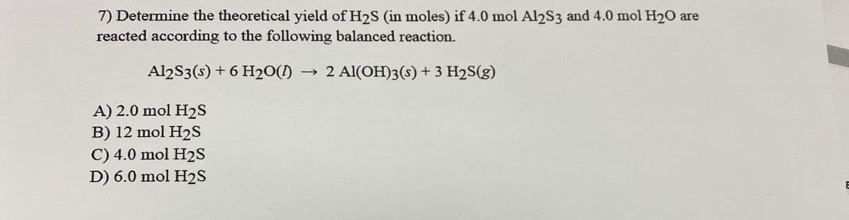 7) Determine the theoretical yield of H2S (in moles) if 4.0 mol Al2S3 and 4.0 mol H20 are
reacted according to the following balanced reaction.
Al2S3(s) + 6 H20(1) → 2 Al(OH)3(s) + 3 H2S(g)
A) 2.0 mol H2S
B) 12 mol H2s
C) 4.0 mol H2S
D) 6.0 mol H2S
