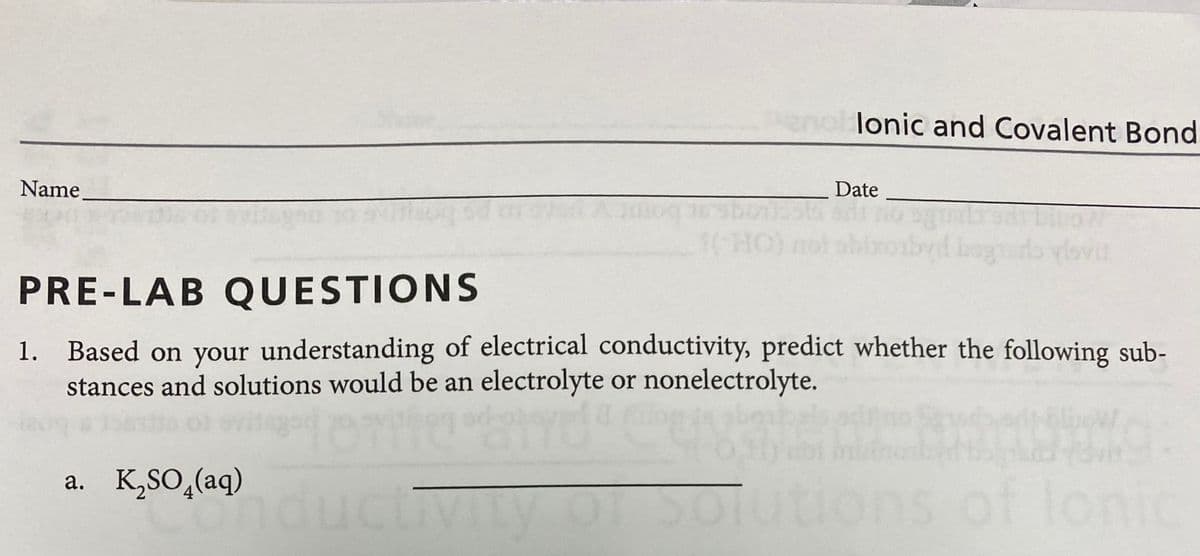 lonic and Covalent Bond
Name.
Date
1(H
o vlovi
PRE-LAB QUESTIONS
1. Based on your understanding of electrical conductivity, predict whether the following sub-
stances and solutions would be an electrolyte or nonelectrolyte.
a. K,SO,(aq)
nductivity OT Solutions of lonic
