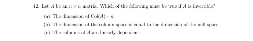 12. Let A be an n x n matrix. Which of the following must be true if A is invertible?
(a) The dimension of Col(A)= n.
(b) The dimension of the column space is equal to the dimension of the null space.
(c) The columns of A are linearly dependent.
