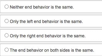 O Neither end behavior is the same.
O Only the left end behavior is the same.
O Only the right end behavior is the same.
O The end behavior on both sides is the same.