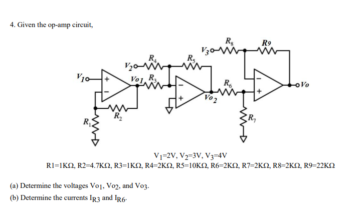 4. Given the op-amp circuit,
R,
V30V
R9
V20M
V10
Vo1 R
R.
Vo2
oVo
R2
Vj=2V, V2=3V, V3=4V
RI-1KΩ, R2=4.7ΚΩ, R3=1 ΚΩ, R4-2ΚΩ, R5-10KΩ, R6-2K , R7-2KΩ, R8-2KΩ, R9-22KΩ
(a) Determine the voltages Vo1, Vo2, and Vo3.
(b) Determine the currents IR3 and IR6-
