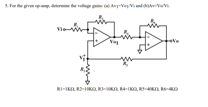5. For the given op-amp, determine the voltage gains: (a) Av]=Voj/Vi and (b)Av=Vo/Vi.
R,
Re
VioN
R4
Vo
Vo1
RI-1K , R2=10KΩ, R3=10ΚΩ, R4-ΚΩ, R5-40ΚΩ, R6-4KΩ
