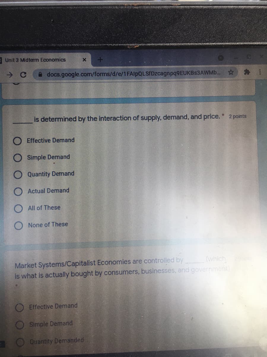 E Unit 3 Midterm Economics
A docs.google.com/forms/d/e/1FAlpQLSfDzcagnpq9EUKBs3AWMb.
is determined by the interaction of supply, demand, and price. * 2 points
Effective Demand
O Simple Demand
Quantity Demand
Actual Demand
All of These
O None of These
Market Systems/Capitalist Economies are controlled by
is what is actually bought by consumers, businesses, and government)
(which
Effective Demand
Simple Demand
Quantity Demanded
