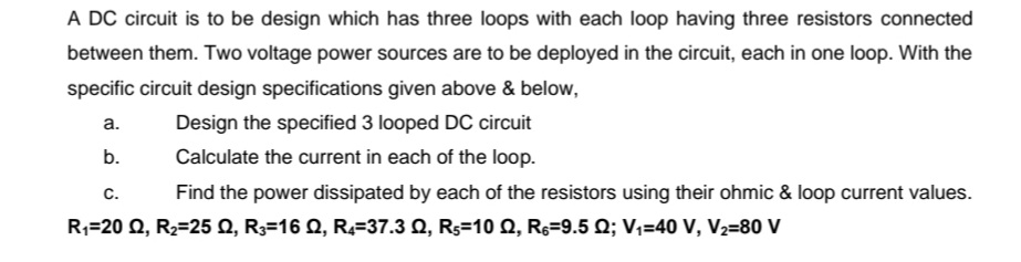 A DC circuit is to be design which has three loops with each loop having three resistors connected
between them. Two voltage power sources are to be deployed in the circuit, each in one loop. With the
specific circuit design specifications given above & below,
а.
Design the specified 3 looped DC circuit
b.
Calculate the current in each of the loop.
C.
Find the power dissipated by each of the resistors using their ohmic & loop current values.
R;=20 Q, R2=25 0, R3=16 Q, R2=37.3 Q, Rs=10 Q, Rs=9.5 Q; V,=40 V, V2=80 V

