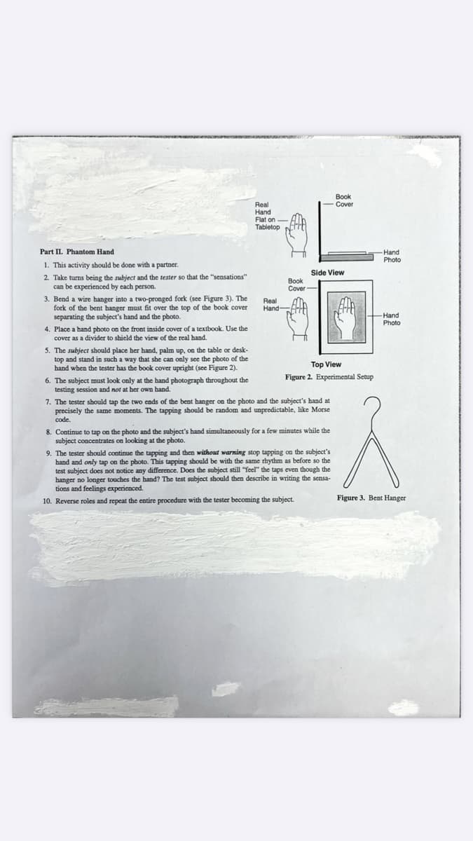 Вook
Cover
Real
Hand
Flat on-
Tabletop
Part II. Phantom Hand
Hand
Photo
1. This activity should be done with a partner.
Side View
2. Take turns being the subject and the tester so that the "sensations"
can be experienced by each person.
Book
Cover-
3. Bend a wire hanger into a two-pronged fork (see Figure 3). The
fork of the bent hanger must fit over the top of the book cover
separating the subject's hand and the photo.
Real
Hand-FE
+Hand
Photo
4. Place a hand photo on the front inside cover of a textbook. Use the
cover as a divider to shield the view of the real hand.
5. The subject should place her hand, palm up, on the table or desk-
top and stand in such a way that she can only see the photo of the
hand when the tester has the book cover upright (see Figure 2).
Top View
Figure 2. Experimental Setup
6. The subject must look only at the hand photograph throughout the
testing session and not at her own hand.
7. The tester should tap the two ends of the bent hanger on the photo and the subject's hand at
precisely the same moments. The tapping should be random and unpredictable, like Morse
code.
8. Continue to tap on the photo and the subject's hand simultancously for a few minutes while the
subject concentrates on looking at the photo.
9. The tester should continue the tapping and then without warning stop tapping on the subject's
hand and only tap on the photo. This tapping should be with the same rhythm as before so the
test subject does not notice any difference. Does the subject still “feel" the taps even though the
hanger no longer touches the hand? The test subject should then describe in writing the sensa-
tions and feelings experienced.
Figure 3. Bent Hanger
10. Reverse roles and repeat the entire procedure with the tester becoming the subject.
