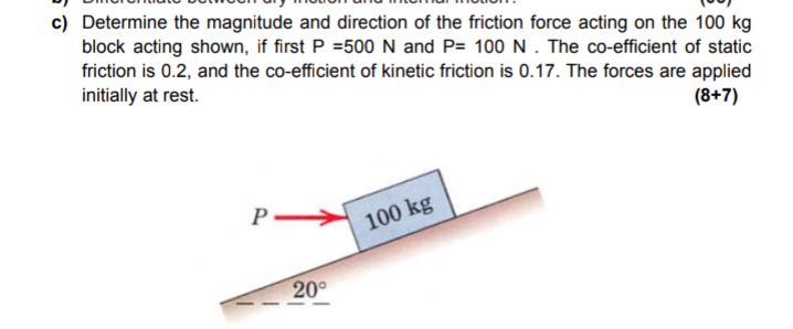 c) Determine the magnitude and direction of the friction force acting on the 100 kg
block acting shown, if first P =500 N and P= 100N. The co-efficient of static
friction is 0.2, and the co-efficient of kinetic friction is 0.17. The forces are applied
initially at rest.
(8+7)
100 kg
20°
