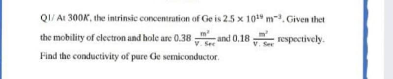 QI/ At 300K, the intrinsic concentration of Ge is 2.5 x 1019 m-3. Given thet
m2
respectively.
V. See
m2
the mobility of clectron and hole are 0.38
and 0.18
V. Sec
Find the conductivity of pure Ge semiconductor.
