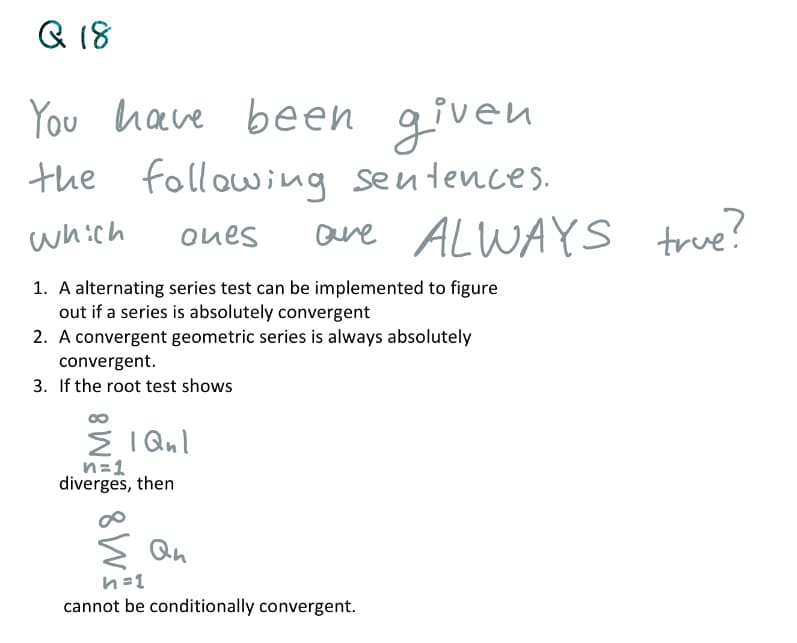 Q 18
You have been given
the
following seutences.
are ALWAYS true?
which
oues
1. A alternating series test can be implemented to figure
out if a series is absolutely convergent
2. A convergent geometric series is always absolutely
convergent.
3. If the root test shows
E I Qul
n=1
diverges, then
Qn
n=1
cannot be conditionally convergent.
