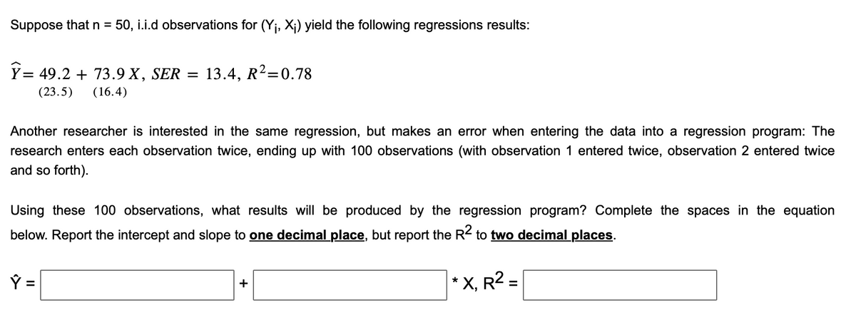 Suppose that n = 50, i.i.d observations for (Y₁, X₁) yield the following regressions results:
Ÿ= 49.2 + 73.9 X, SER = 13.4, R²=0.78
(23.5) (16.4)
Another researcher is interested in the same regression, but makes an error when entering the data into a regression program: The
research enters each observation twice, ending up with 100 observations (with observation 1 entered twice, observation 2 entered twice
and so forth).
Using these 100 observations, what results will be produced by the regression program? Complete the spaces in the equation
below. Report the intercept and slope to one decimal place, but report the R2 to two decimal places.
+
*
X, R² =