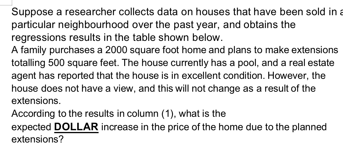 Suppose a researcher collects data on houses that have been sold in a
particular neighbourhood over the past year, and obtains the
regressions results in the table shown below.
A family purchases a 2000 square foot home and plans to make extensions
totalling 500 square feet. The house currently has a pool, and a real estate
agent has reported that the house is in excellent condition. However, the
house does not have a view, and this will not change as a result of the
extensions.
According to the results in column (1), what is the
expected DOLLAR increase in the price of the home due to the planned
extensions?