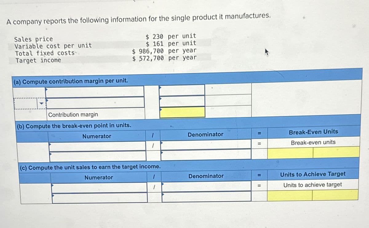 A company reports the following information for the single product it manufactures.
Sales price
Variable cost per unit
Total fixed costs
Target income
(a) Compute contribution margin per unit.
$ 230 per unit
$ 161 per unit
$ 986,700 per year
$572,700 per year
Contribution margin
(b) Compute the break-even point in units.
Numerator
(c) Compute the unit sales to earn the target income.
Numerator
Denominator
=
Break-Even Units
=
=
Break-even units
Denominator
=
Units to Achieve Target
=
Units to achieve target