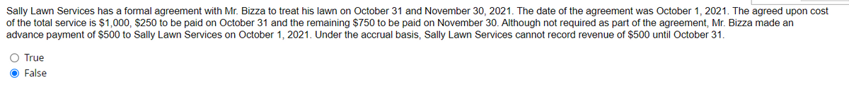 Sally Lawn Services has a formal agreement with Mr. Bizza to treat his lawn on October 31 and November 30, 2021. The date of the agreement was October 1, 2021. The agreed upon cost
of the total service is $1,000, $250 to be paid on October 31 and the remaining $750 to be paid on November 30. Although not required as part of the agreement, Mr. Bizza made an
advance payment of $500 to Sally Lawn Services on October 1, 2021. Under the accrual basis, Sally Lawn Services cannot record revenue of $500 until October 31.
○ True
False