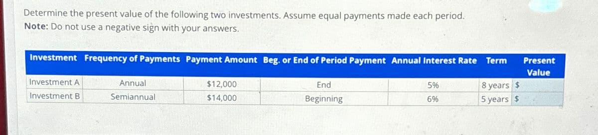 Determine the present value of the following two investments. Assume equal payments made each period.
Note: Do not use a negative sign with your answers.
Investment Frequency of Payments Payment Amount Beg. or End of Period Payment Annual Interest Rate Term
Present
Value
Investment A
Annual
Investment B
Semiannual
$12,000
$14,000
End
5%
8 years $
Beginning
6%
5 years $