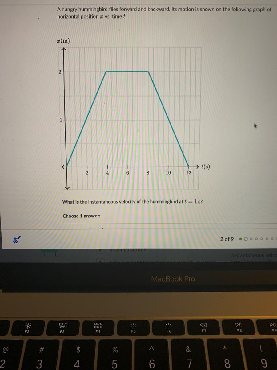 A hungry hummingbird flies forward and backward. Its motion is shown on the following graph of
horizontal position x vs. time t.
æ(m)
2-
1-
12
(s)7
2
4
8
10
What is the instantaneous velocity of the hummingbird at t = 1 s?
Choose 1 answer:
2 of 9
• 0 0 o o o0
me
Instantaneous veloc
MacBook Pro
吕0
DII
DD
000
---
F2
F3
F4
F5
F6
F7
F8
F9
@
2$
&
2
3
4
7
00
CO
