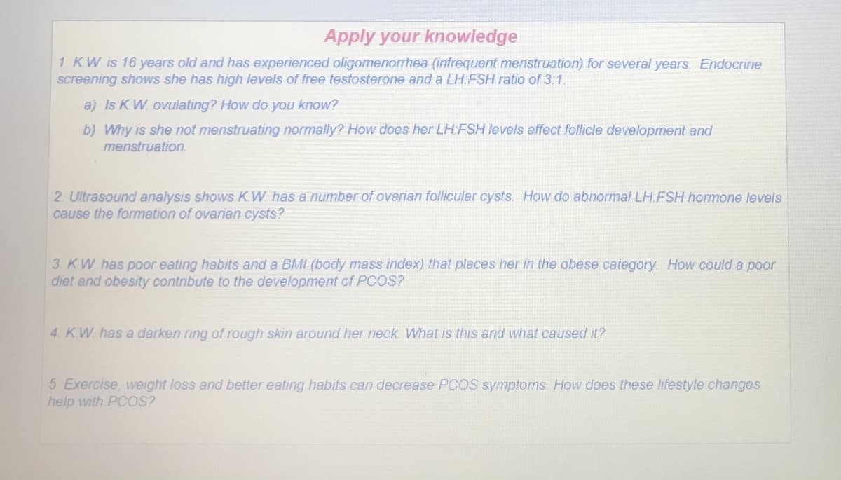 Apply your knowledge
1. K.W. is 16 years old and has experienced oligomenorrhea (infrequent menstruation) for several years. Endocrine
screening shows she has high levels of free testosterone and a LH FSH ratio of 3:1.
a) Is KW. ovulating? How do you know?
b) Why is she not menstruating normally? How does her LH FSH ievels affect follicle development and
menstruation.
2. Ultrasound analysis shows KW has a number of ovarian follicular cysts. How do abnormal LH.FSH hormone levels
cause the formation of ovarian cysts?
3. K.W has poor eating habits and a BMI (body mass index) that places her in the obese category How could a poor
diet and obesity contribute to the development of PCOS?
4. KW. has a darken ring of rough skin around her neck. What is this and what caused it?
5 Exercise, weight loss and better eating habits can decrease PCOS symptoms How does these lifestyle changes
help with PCOS?
