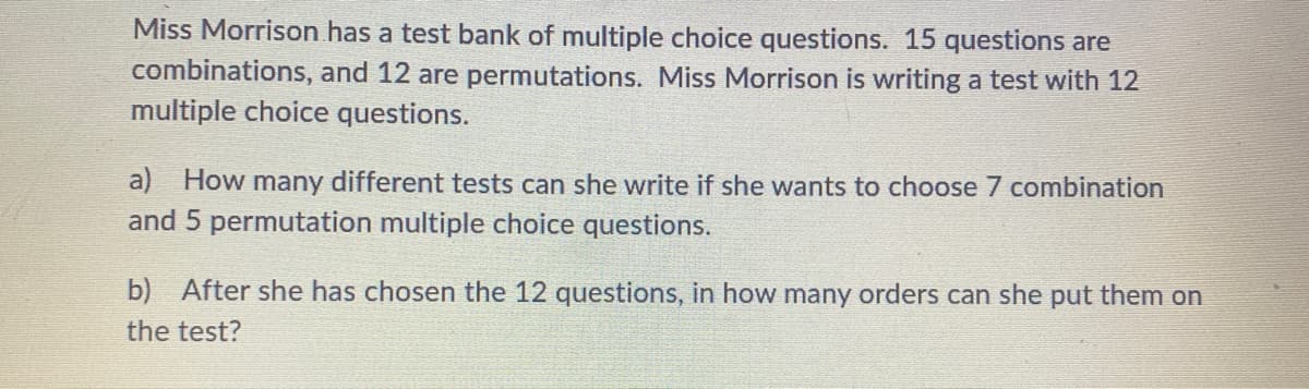 Miss Morrison has a test bank of multiple choice questions. 15 questions are
combinations, and 12 are permutations. Miss Morrison is writing a test with 12
multiple choice questions.
a) How many different tests can she write if she wants to choose 7 combination
and 5 permutation multiple choice questions.
b) After she has chosen the 12 questions, in how many orders can she put them on
the test?