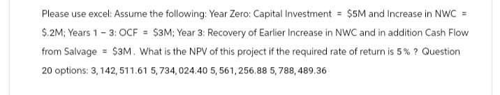 Please use excel: Assume the following: Year Zero: Capital Investment = $5M and Increase in NWC =
$.2M; Years 1 - 3: OCF = $3M; Year 3: Recovery of Earlier Increase in NWC and in addition Cash Flow
from Salvage $3M. What is the NPV of this project if the required rate of return is 5% ? Question
20 options: 3, 142, 511.61 5,734, 024.40 5,561, 256.88 5,788,489.36