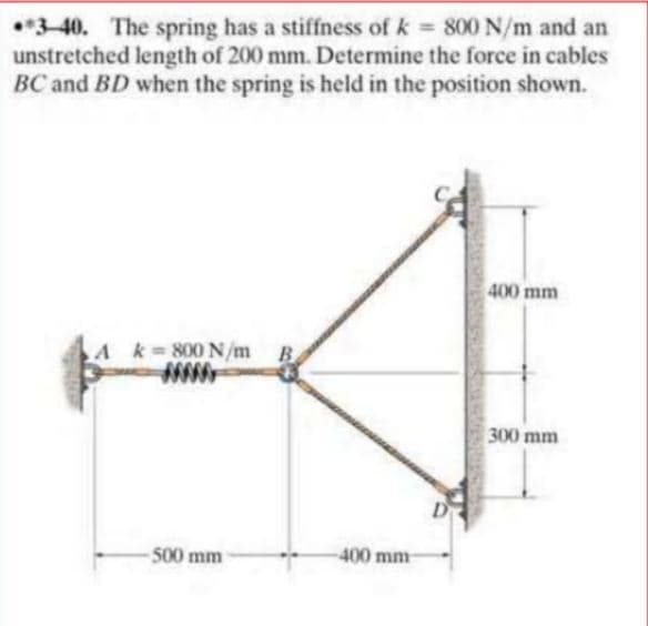 •*3-40. The spring has a stiffness of k = 800 N/m and an
unstretched length of 200 mm. Determine the force in cables
BC and BD when the spring is held in the position shown.
400 mm
A k 800 N/m B
300 mm
500 mm
400 mm-
