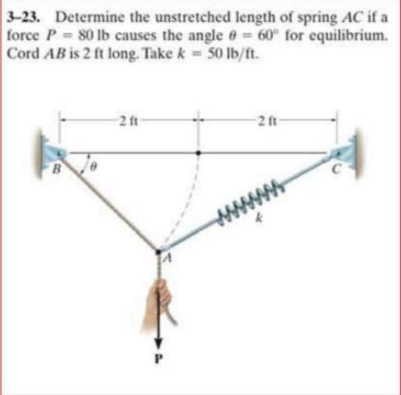 3-23. Determine the unstretched length of spring AC if a
force P 80 lb causes the angle 6 60° for equilibrium.
Cord AB is 2 ft long. Take k 50 lb/ft.
2 ft
2 ft
C
B
