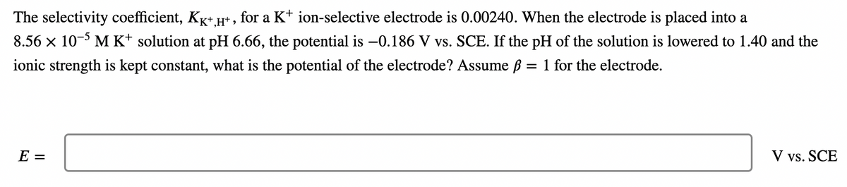 The selectivity coefficient, Kg+Ht , for a K+ ion-selective electrode is 0.00240. When the electrode is placed into a
8.56 x 10- M K* solution at pH 6.66, the potential is -0.186 V vs. SCE. If the pH of the solution is lowered to 1.40 and the
ionic strength is kept constant, what is the potential of the electrode? Assume ß = 1 for the electrode.
E =
V vs. SCE
