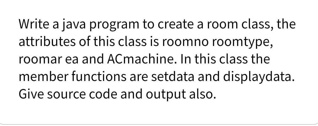 Write a java program to create a room class, the
attributes of this class is roomno roomtype,
roomar ea and ACmachine. In this class the
member functions are setdata and displaydata.
Give source code and output also.
