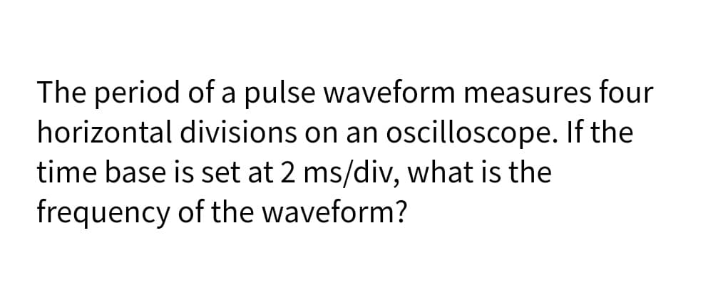 The period of a pulse waveform measures four
horizontal divisions on an oscilloscope. If the
time base is set at 2 ms/div, what is the
frequency of the waveform?
